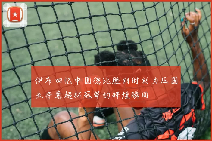 伊布回忆中国德比胜利时刻力压国米夺意超杯冠军的辉煌瞬间