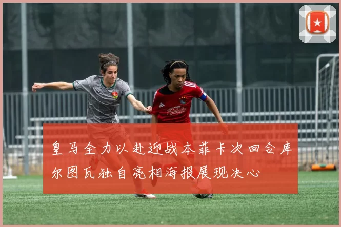 皇马全力以赴迎战本菲卡次回合库尔图瓦独自亮相海报展现决心