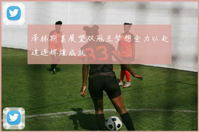 泽林斯基展望双冠王梦想全力以赴追逐辉煌成就