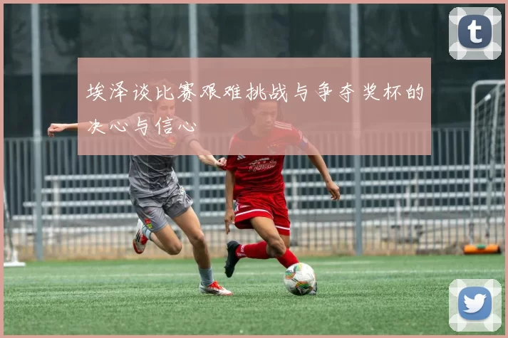 埃泽谈比赛艰难挑战与争夺奖杯的决心与信心