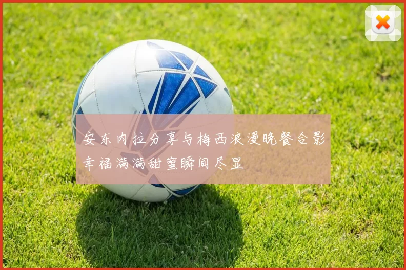 安东内拉分享与梅西浪漫晚餐合影幸福满满甜蜜瞬间尽显