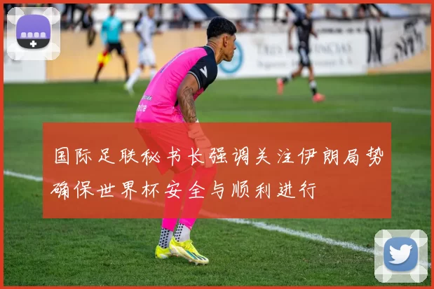 国际足联秘书长强调关注伊朗局势确保世界杯安全与顺利进行
