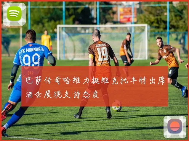 巴萨传奇哈维力挺维克托丰特出席酒会展现支持态度