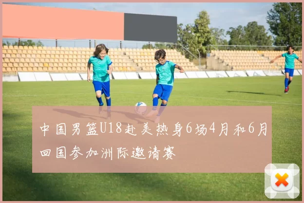 中国男篮U18赴美热身6场4月和6月回国参加洲际邀请赛