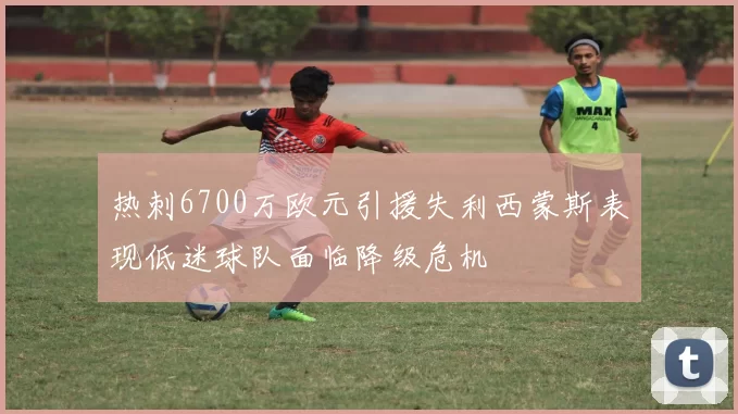 热刺6700万欧元引援失利西蒙斯表现低迷球队面临降级危机