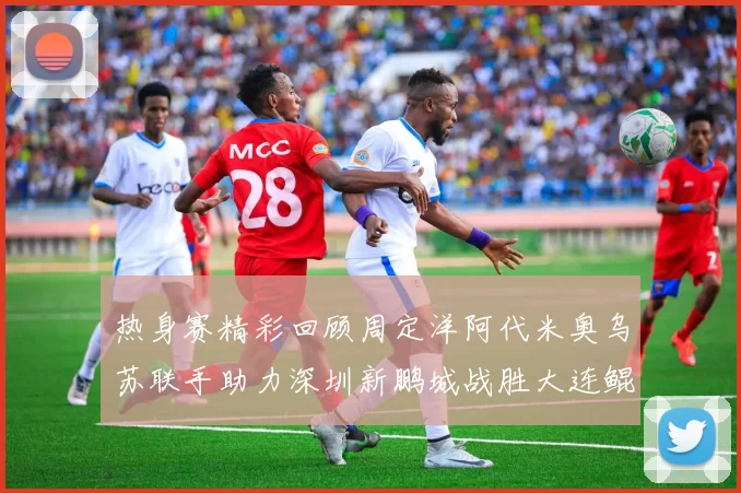 热身赛精彩回顾周定洋阿代米奥乌苏联手助力深圳新鹏城战胜大连鲲城