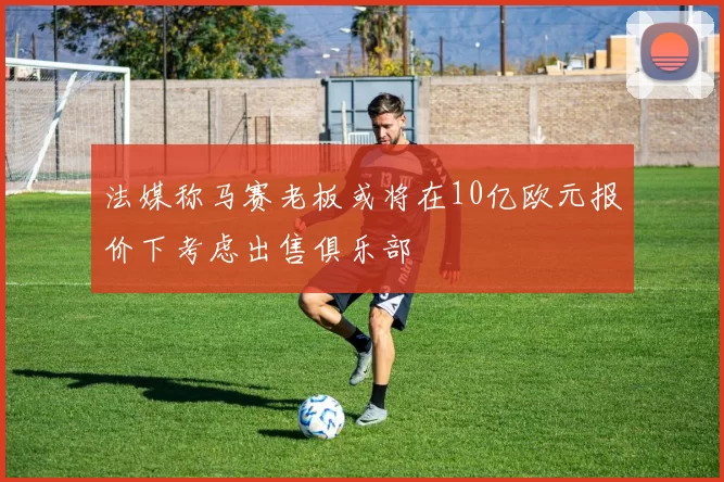 法媒称马赛老板或将在10亿欧元报价下考虑出售俱乐部