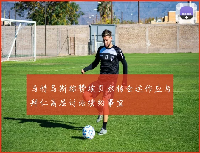 马特乌斯称赞埃贝尔转会运作应与拜仁高层讨论续约事宜