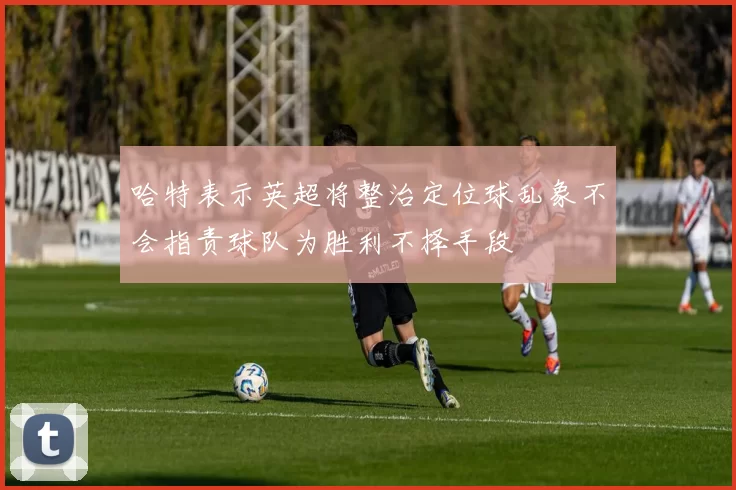 哈特表示英超将整治定位球乱象不会指责球队为胜利不择手段