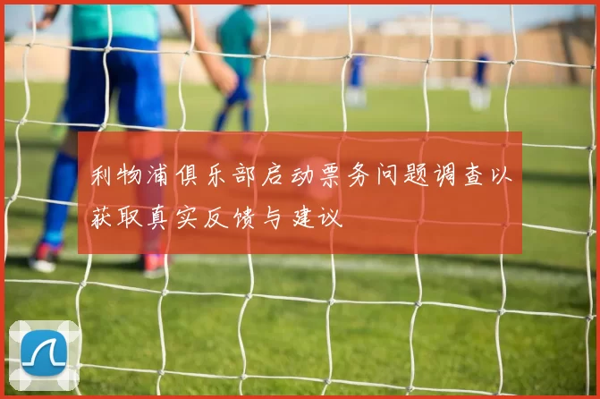 利物浦俱乐部启动票务问题调查以获取真实反馈与建议
