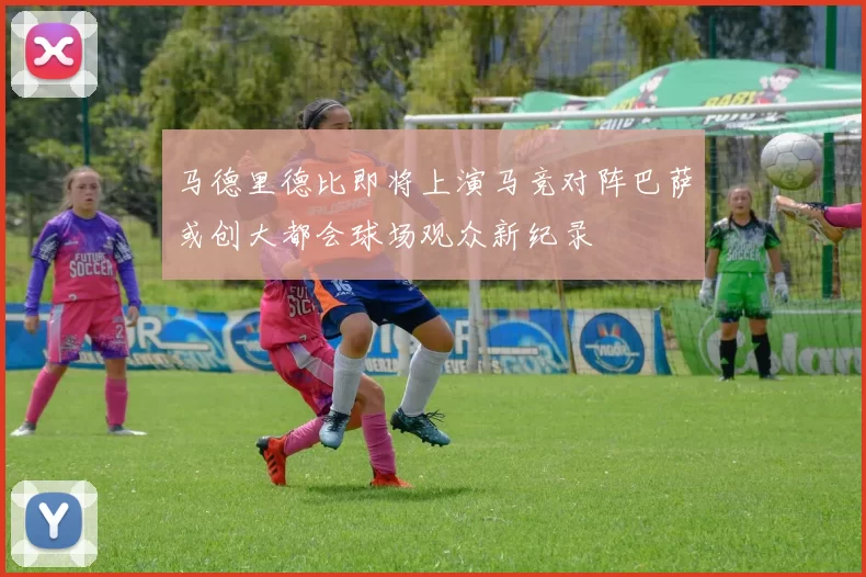 马德里德比即将上演马竞对阵巴萨或创大都会球场观众新纪录