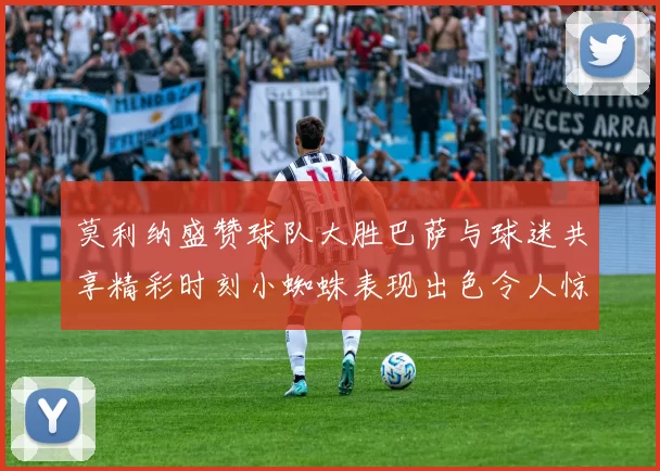 莫利纳盛赞球队大胜巴萨与球迷共享精彩时刻小蜘蛛表现出色令人惊艳