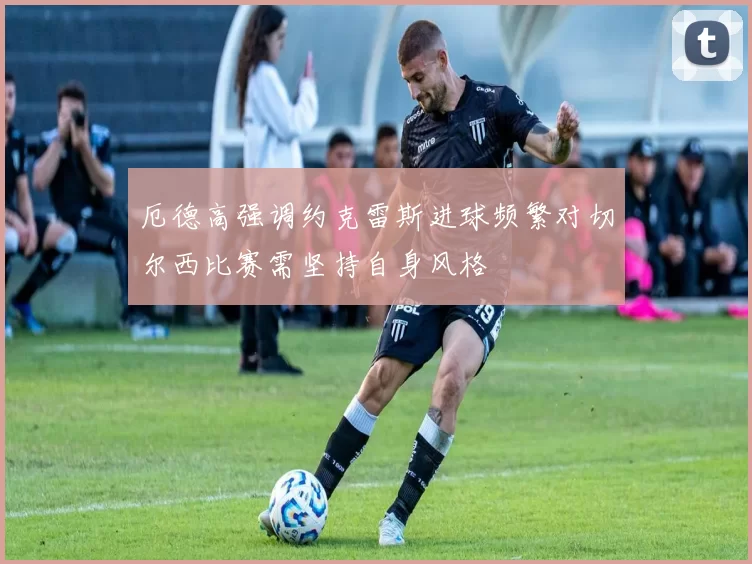 厄德高强调约克雷斯进球频繁对切尔西比赛需坚持自身风格
