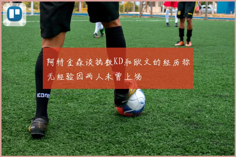 阿特金森谈执教KD和欧文的经历称无经验因两人未曾上场
