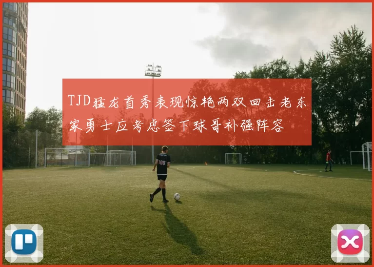 TJD猛龙首秀表现惊艳两双回击老东家勇士应考虑签下球哥补强阵容
