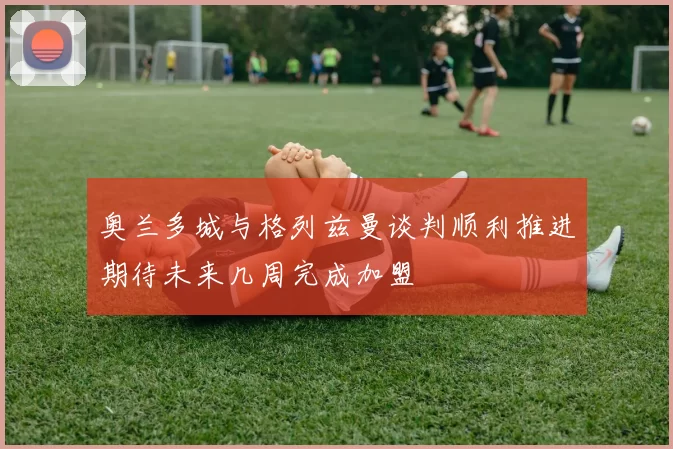 奥兰多城与格列兹曼谈判顺利推进期待未来几周完成加盟