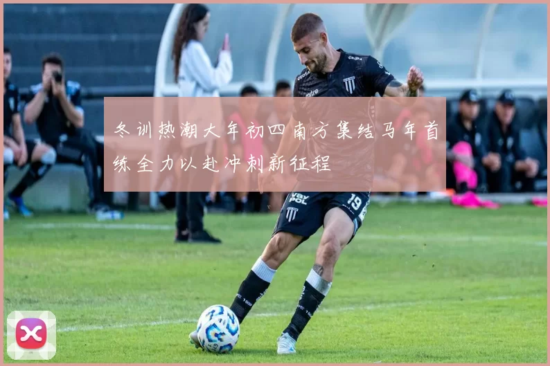 冬训热潮大年初四南方集结马年首练全力以赴冲刺新征程