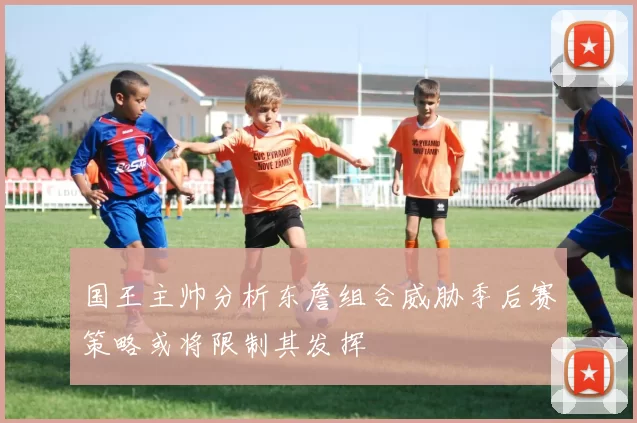 国王主帅分析东詹组合威胁季后赛策略或将限制其发挥