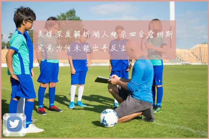美媒深度解析湖人绝杀回合詹姆斯究竟为何未能出手反击
