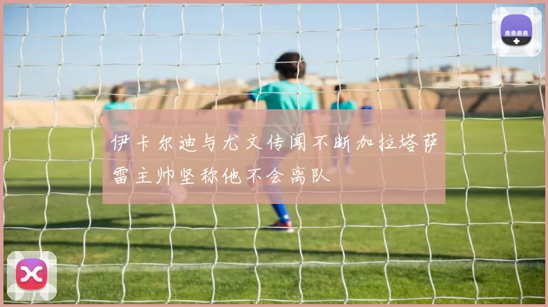 伊卡尔迪与尤文传闻不断加拉塔萨雷主帅坚称他不会离队