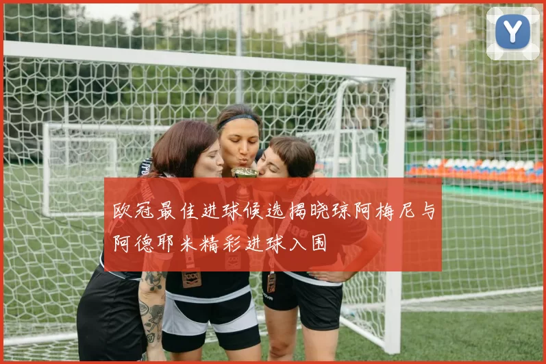 欧冠最佳进球候选揭晓琼阿梅尼与阿德耶米精彩进球入围