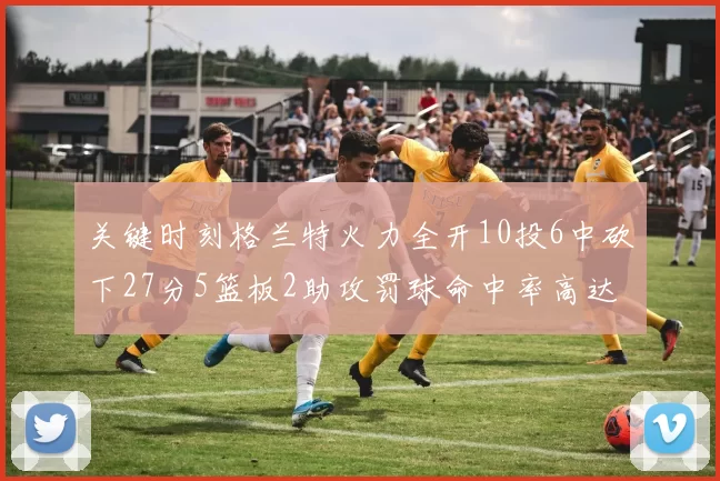 关键时刻格兰特火力全开10投6中砍下27分5篮板2助攻罚球命中率高达857