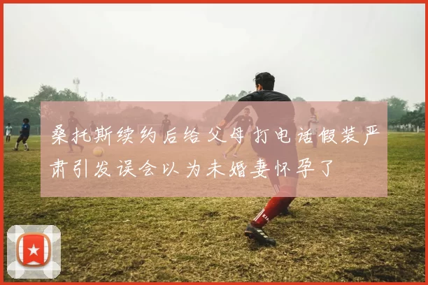 桑托斯续约后给父母打电话假装严肃引发误会以为未婚妻怀孕了