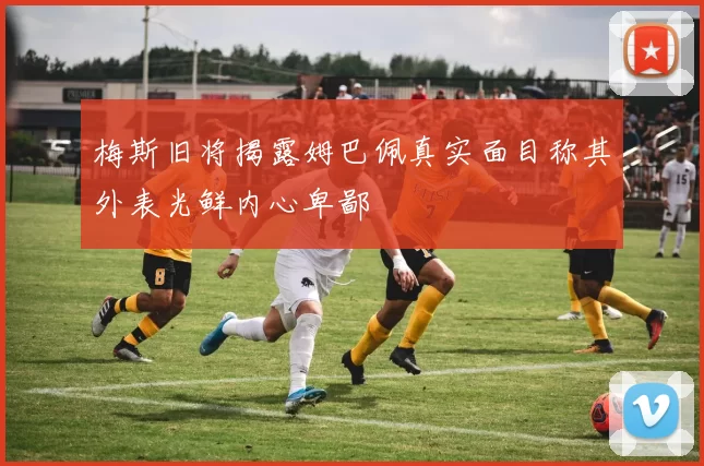梅斯旧将揭露姆巴佩真实面目称其外表光鲜内心卑鄙