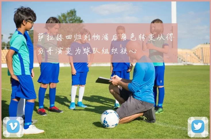 萨拉赫回归利物浦后角色转变从得分手演变为球队组织核心