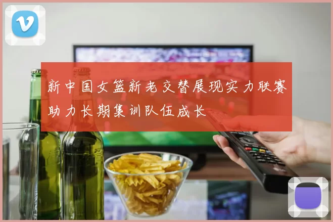 新中国女篮新老交替展现实力联赛助力长期集训队伍成长