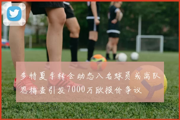 多特夏季转会动态八名球员或离队恩梅查引发7000万欧报价争议